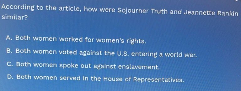 According to the article, how were Sojourner Truth and Jeannette Rankin
similar?
A. Both women worked for women's rights.
B. Both women voted against the U.S. entering a world war.
C. Both women spoke out against enslavement.
D. Both women served in the House of Representatives.