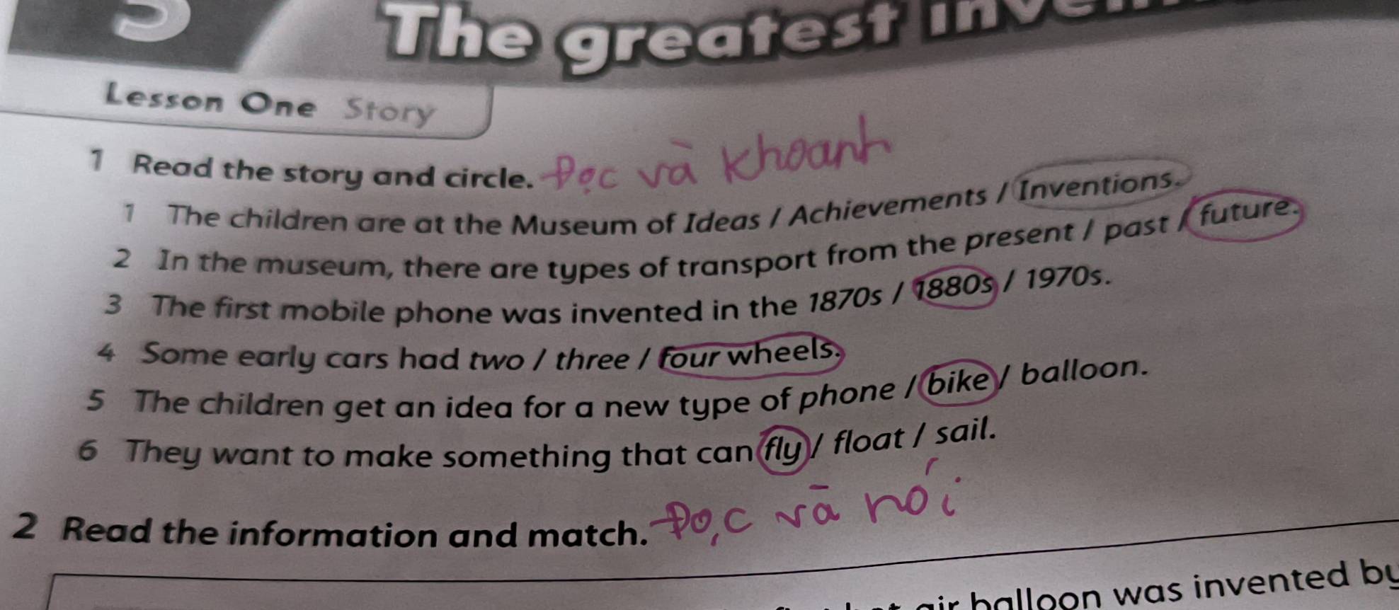 The greatest i v 
Lesson One Story 
1 Read the story and circle. 
1 The children are at the Museum of Ideas / Achievements / Inventions. 
2 In the museum, there are types of transport from the present / past / future. 
3 The first mobile phone was invented in the 1870s / 1880s / 1970s. 
4 Some early cars had two / three / four wheels. 
5 The children get an idea for a new type of phone / bike / balloon. 
6 They want to make something that can fly / float / sail. 
2 Read the information and match. 
ir halloon was invented by