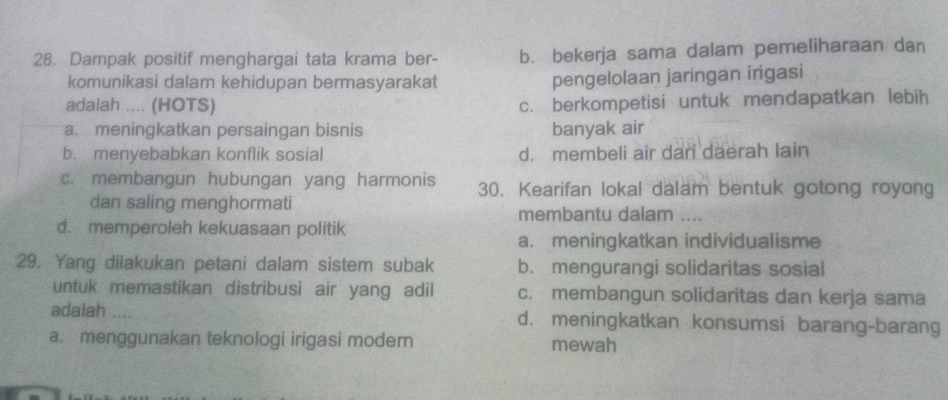 Dampak positif menghargai tata krama ber-
b. bekerja sama dalam pemeliharaan dan
komunikasi dalam kehidupan bermasyarakat
pengelolaan jaringan irigasi
adalah .... (HOTS)
c. berkompetisi untuk mendapatkan lebih
a. meningkatkan persaingan bisnis banyak air
b. menyebabkan konflik sosial d. membeli air dari daerah lain
c. membangun hubungan yang harmonis 30. Kearifan lokal dalam bentuk gotong royong
dan saling menghormati
membantu dalam ....
d. memperoleh kekuasaan politik
a. meningkatkan individualisme
29. Yang dilakukan petani dalam sistem subak b. mengurangi solidaritas sosial
untuk memastikan distribusi air yang adil c. membangun solidaritas dan kerja sama
adalah .... d. meningkatkan konsumsi barang-barang
a. menggunakan teknologi irigasi modern mewah