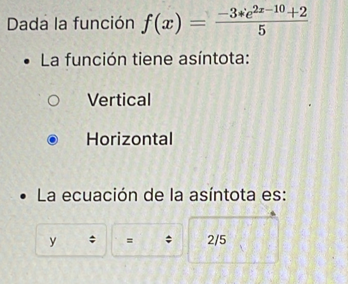 Dada la función f(x)= (-3*e^(2x-10)+2)/5 
La función tiene asíntota:
Vertical
Horizontal
La ecuación de la asíntota es:
y 2/5
=