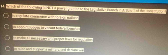 Which of the following is NOT a power granted to the Legislative Branch in Article 1 of the Constitution?
to regulate commerce with foreign nations
to appoint judges to vacant federal benches
to make all necessary and proper laws for regulation
to raise and support a military, and declare war