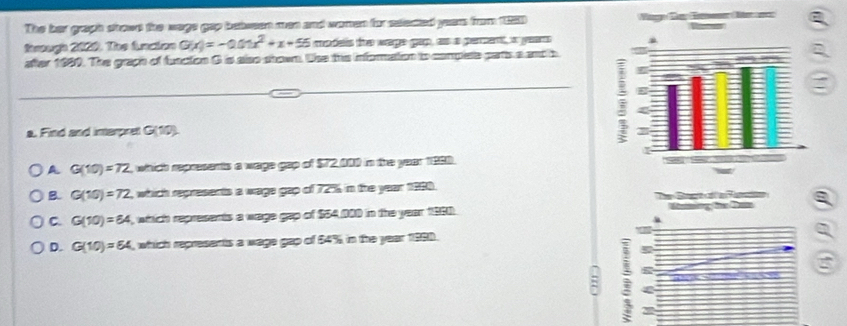 The her graph stown tie wags gap between wan and women for selected yeam from 1950
Rereugh 2000. Toe Aaion G(x)=-0.01x^2+x+55 madeis the wage gap, as a percent, a year
after 1980. The grach of function G is also shown. the this information to complete parts a andh
a. Find and interpret C(10).
A G(10)=72 , whhich repesents a wage gep of $72 000 in the year 1880.
B. G(10)=72 which represents a wags gap of 72% in the year 1980.
a
C. G(10)=64 , which represents a wage gap of $54,000 in the year 1980.
D. G(10)=64 , which represents a wage gap of $4% in the year 1980.
a
:
=