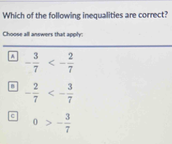 Which of the following inequalities are correct?
Choose all answers that apply:
A - 3/7 <- 2/7 
B - 2/7 <- 3/7 
c 0>- 3/7 