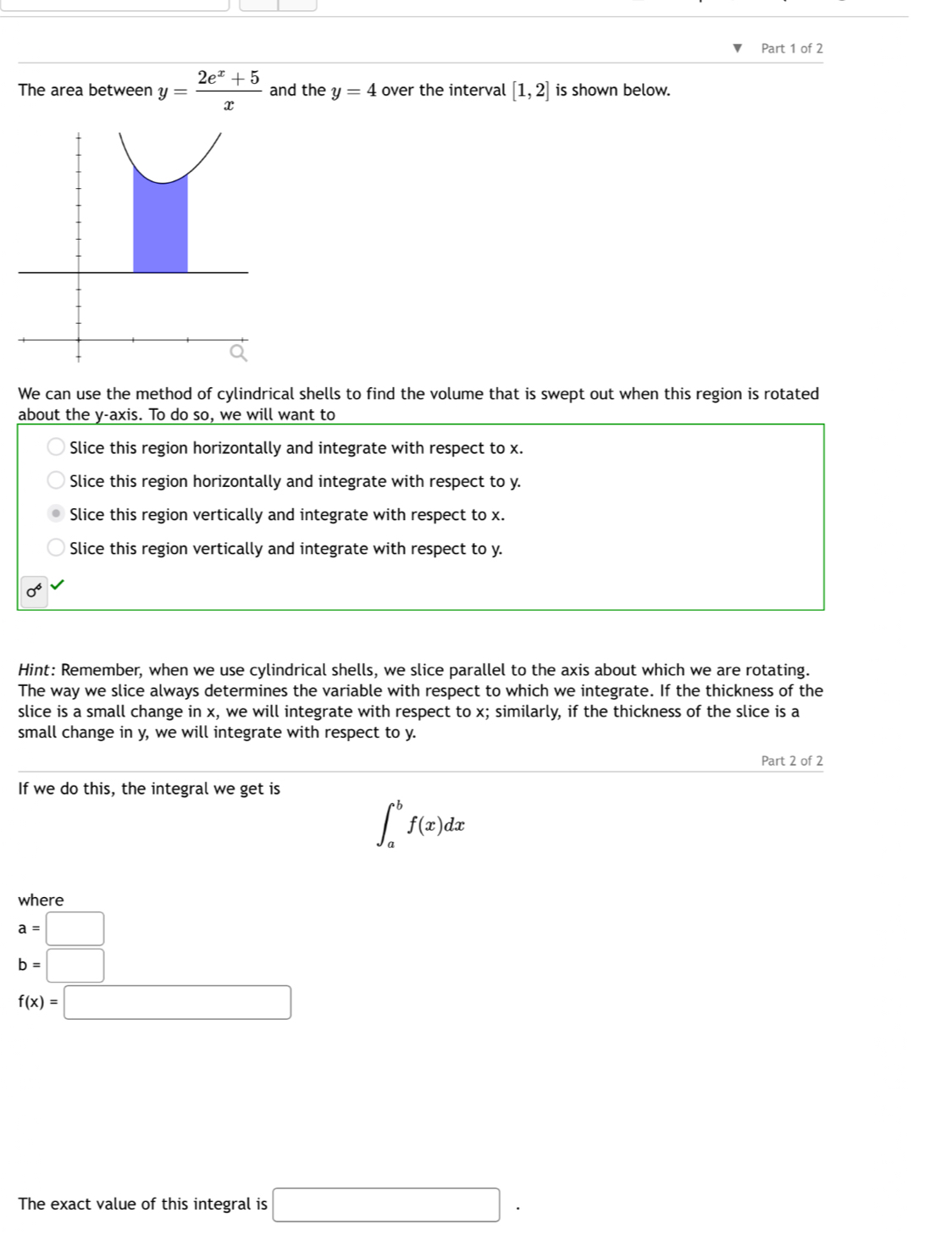 The area between y= (2e^x+5)/x  and the y=4 over the interval [1,2] is shown below.
We can use the method of cylindrical shells to find the volume that is swept out when this region is rotated
about the y-axis. To do so, we will want to
Slice this region horizontally and integrate with respect to x.
Slice this region horizontally and integrate with respect to y.
Slice this region vertically and integrate with respect to x.
Slice this region vertically and integrate with respect to y.
Hint: Remember, when we use cylindrical shells, we slice parallel to the axis about which we are rotating.
The way we slice always determines the variable with respect to which we integrate. If the thickness of the
slice is a small change in x, we will integrate with respect to x; similarly, if the thickness of the slice is a
small change in y, we will integrate with respect to y.
Part 2 of 2
If we do this, the integral we get is
∈t _a^bf(x)dx
where
a=□
b=□
f(x)=□
The exact value of this integral is □.