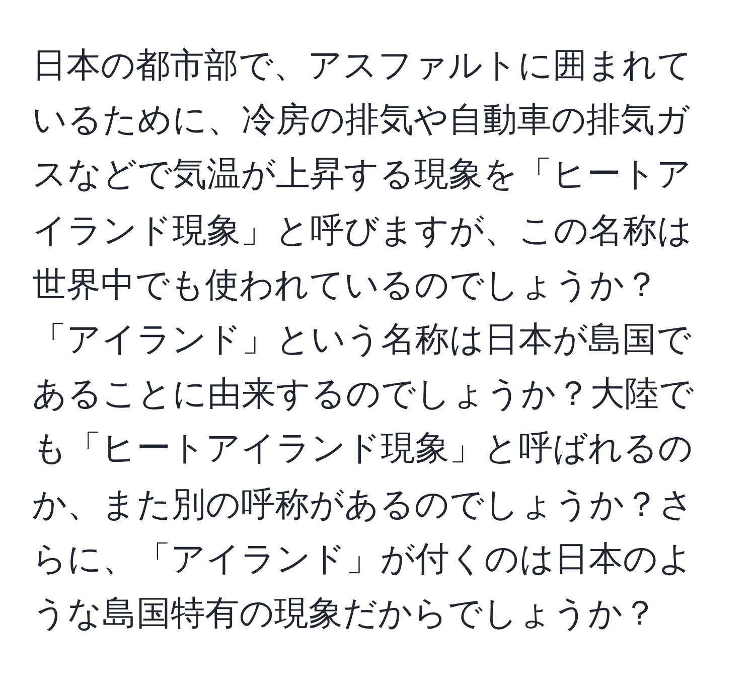 日本の都市部で、アスファルトに囲まれているために、冷房の排気や自動車の排気ガスなどで気温が上昇する現象を「ヒートアイランド現象」と呼びますが、この名称は世界中でも使われているのでしょうか？「アイランド」という名称は日本が島国であることに由来するのでしょうか？大陸でも「ヒートアイランド現象」と呼ばれるのか、また別の呼称があるのでしょうか？さらに、「アイランド」が付くのは日本のような島国特有の現象だからでしょうか？