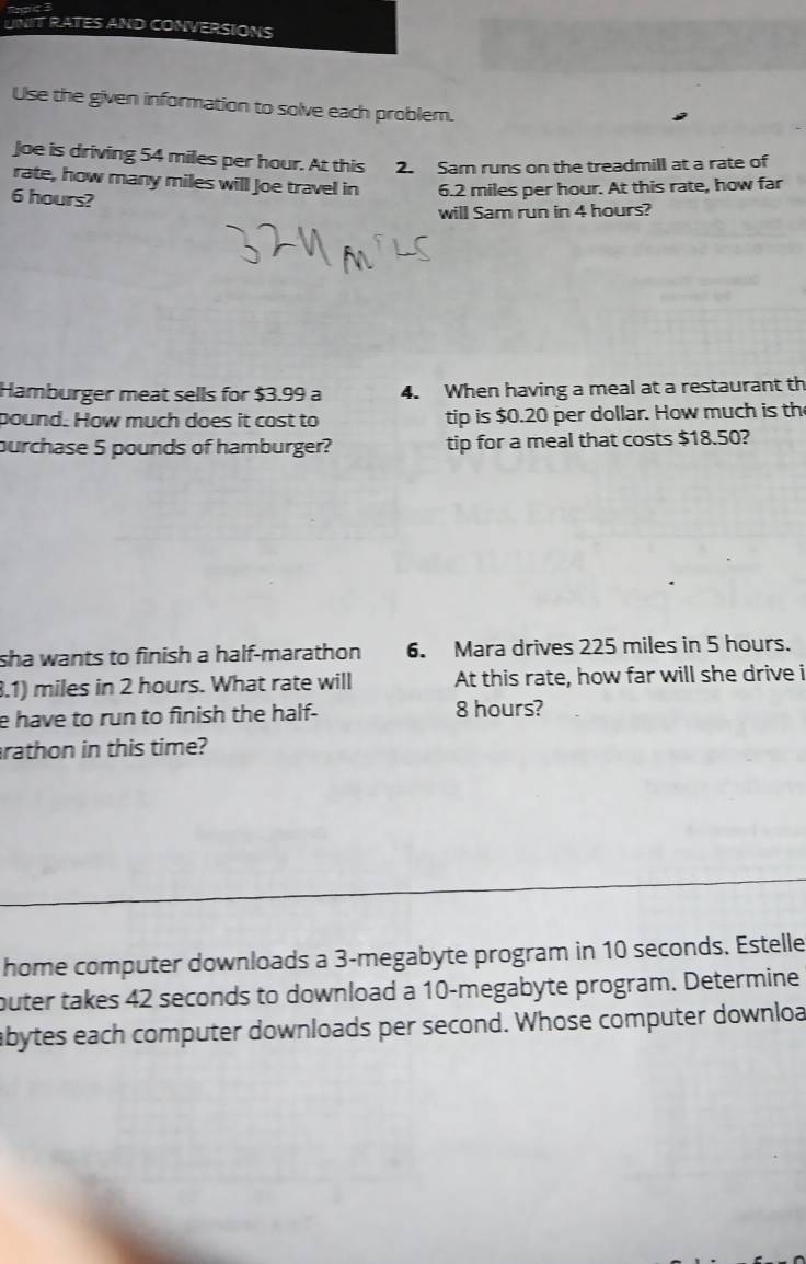 UNIT RATES AND CONVERSIONS 
Use the given information to solve each problem. 
Joe is driving 54 miles per hour. At this 2. Sam runs on the treadmill at a rate of 
rate, how many miles will Joe travel in 6.2 miles per hour. At this rate, how far
6 hours? 
will Sam run in 4 hours? 
Hamburger meat sells for $3.99 a 4. When having a meal at a restaurant th 
pound. How much does it cost to tip is $0.20 per dollar. How much is th 
purchase 5 pounds of hamburger? tip for a meal that costs $18.50? 
sha wants to finish a half-marathon 6. Mara drives 225 miles in 5 hours. 
3.1) miles in 2 hours. What rate will At this rate, how far will she drive i 
e have to run to finish the half- 8 hours? 
rathon in this time? 
home computer downloads a 3-megabyte program in 10 seconds. Estelle 
buter takes 42 seconds to download a 10 -megabyte program. Determine 
abytes each computer downloads per second. Whose computer downloa