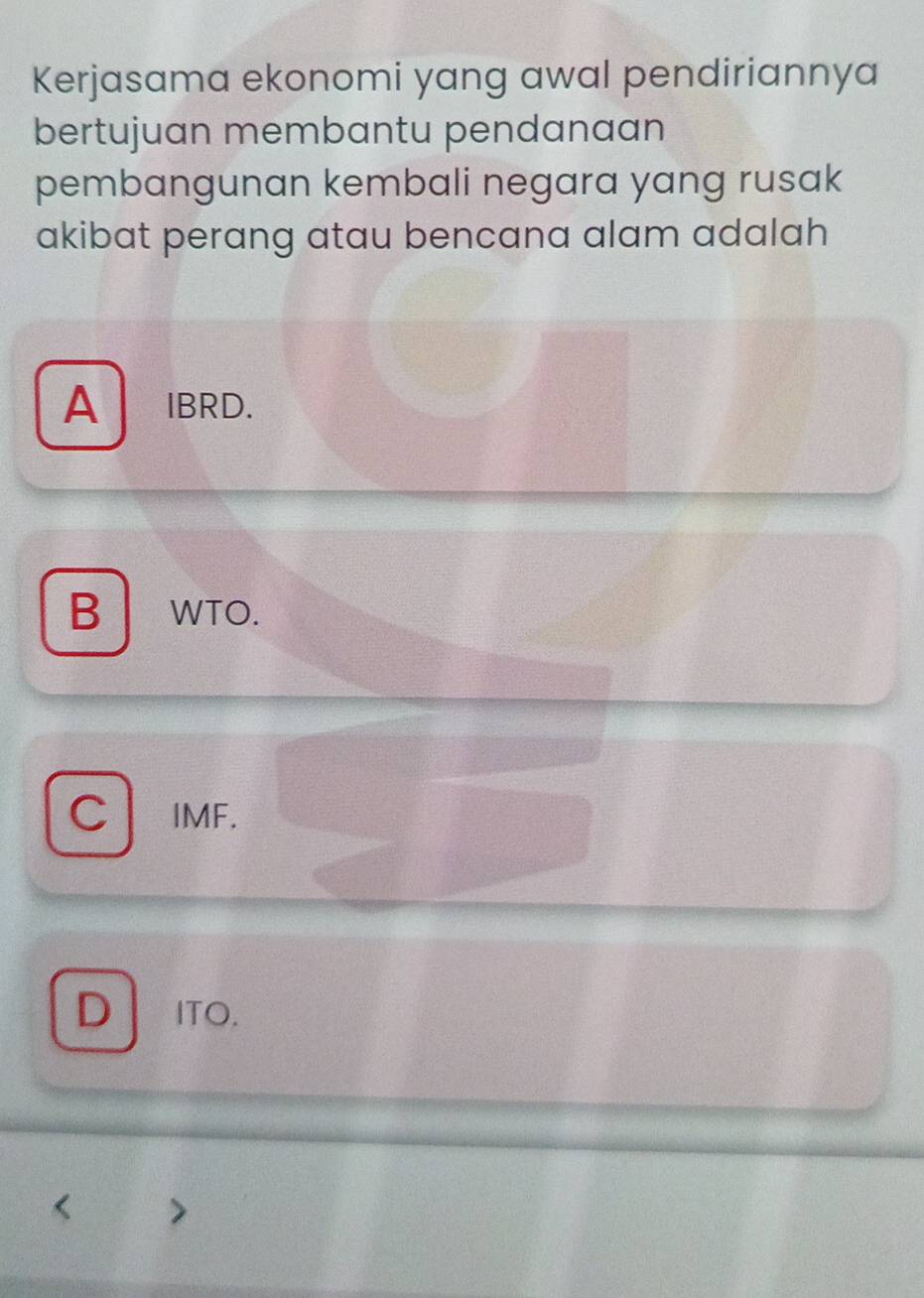 Kerjasama ekonomi yang awal pendiriannya
bertujuan membantu pendanaan
pembangunan kembali negara yang rusak
akibat perang atau bencana alam adalah
A IBRD.
B WTO.
C IMF.
D ITO.