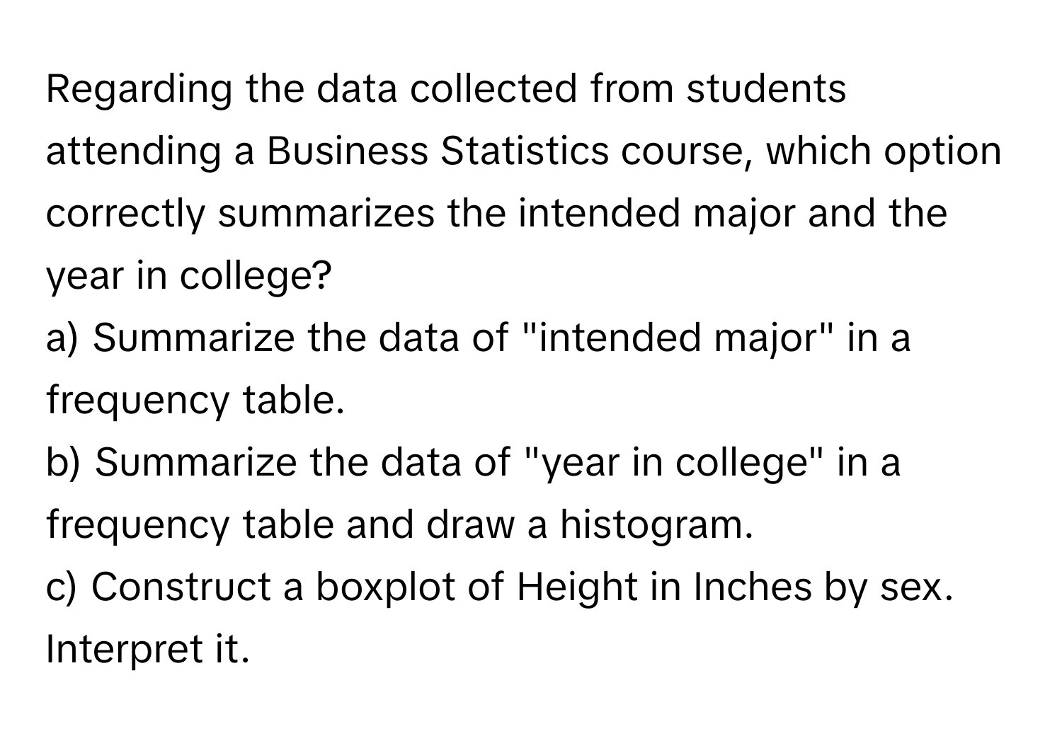 Regarding the data collected from students attending a Business Statistics course, which option correctly summarizes the intended major and the year in college?

a) Summarize the data of "intended major" in a frequency table. 
b) Summarize the data of "year in college" in a frequency table and draw a histogram. 
c) Construct a boxplot of Height in Inches by sex. Interpret it.