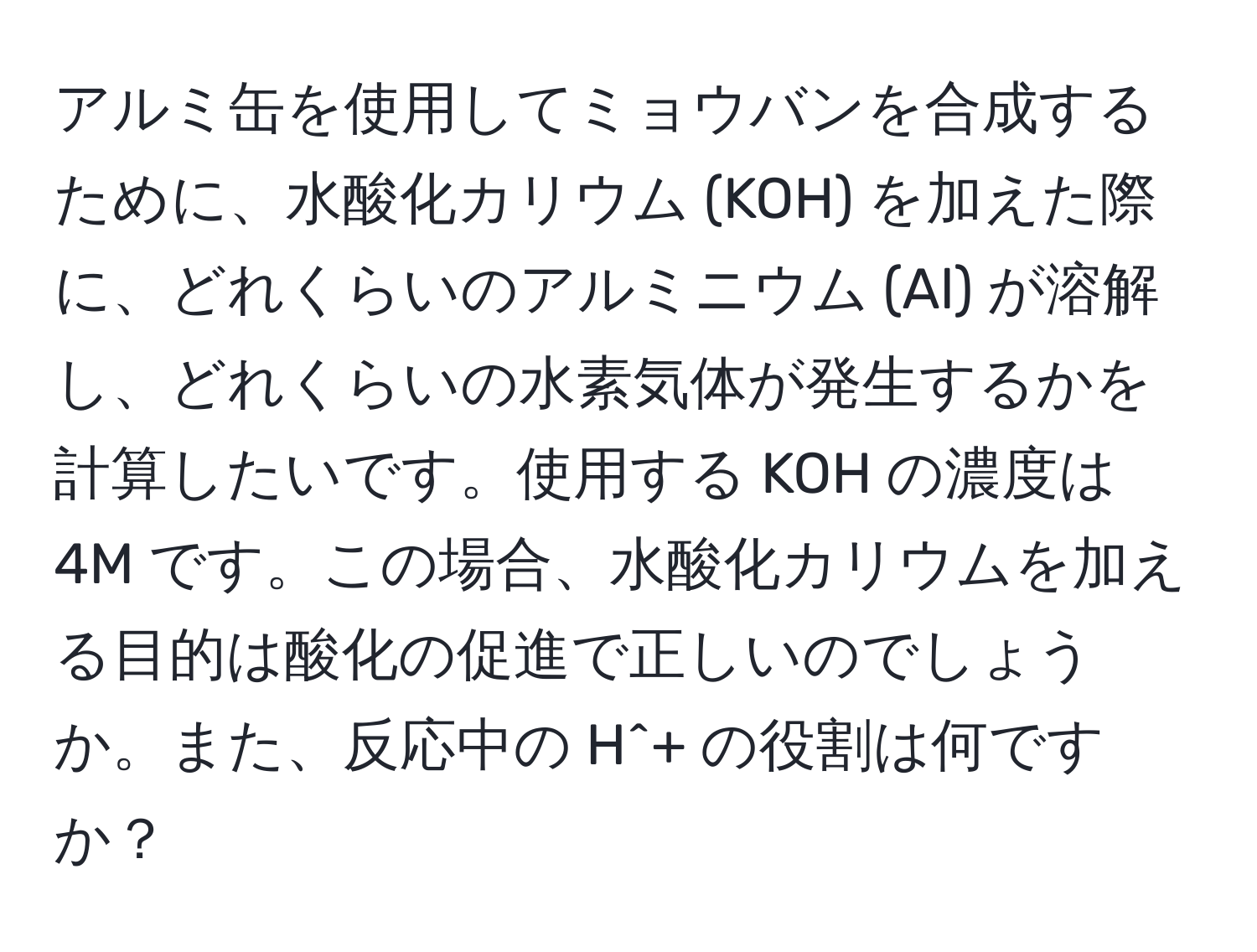 アルミ缶を使用してミョウバンを合成するために、水酸化カリウム (KOH) を加えた際に、どれくらいのアルミニウム (Al) が溶解し、どれくらいの水素気体が発生するかを計算したいです。使用する KOH の濃度は 4M です。この場合、水酸化カリウムを加える目的は酸化の促進で正しいのでしょうか。また、反応中の H^+ の役割は何ですか？