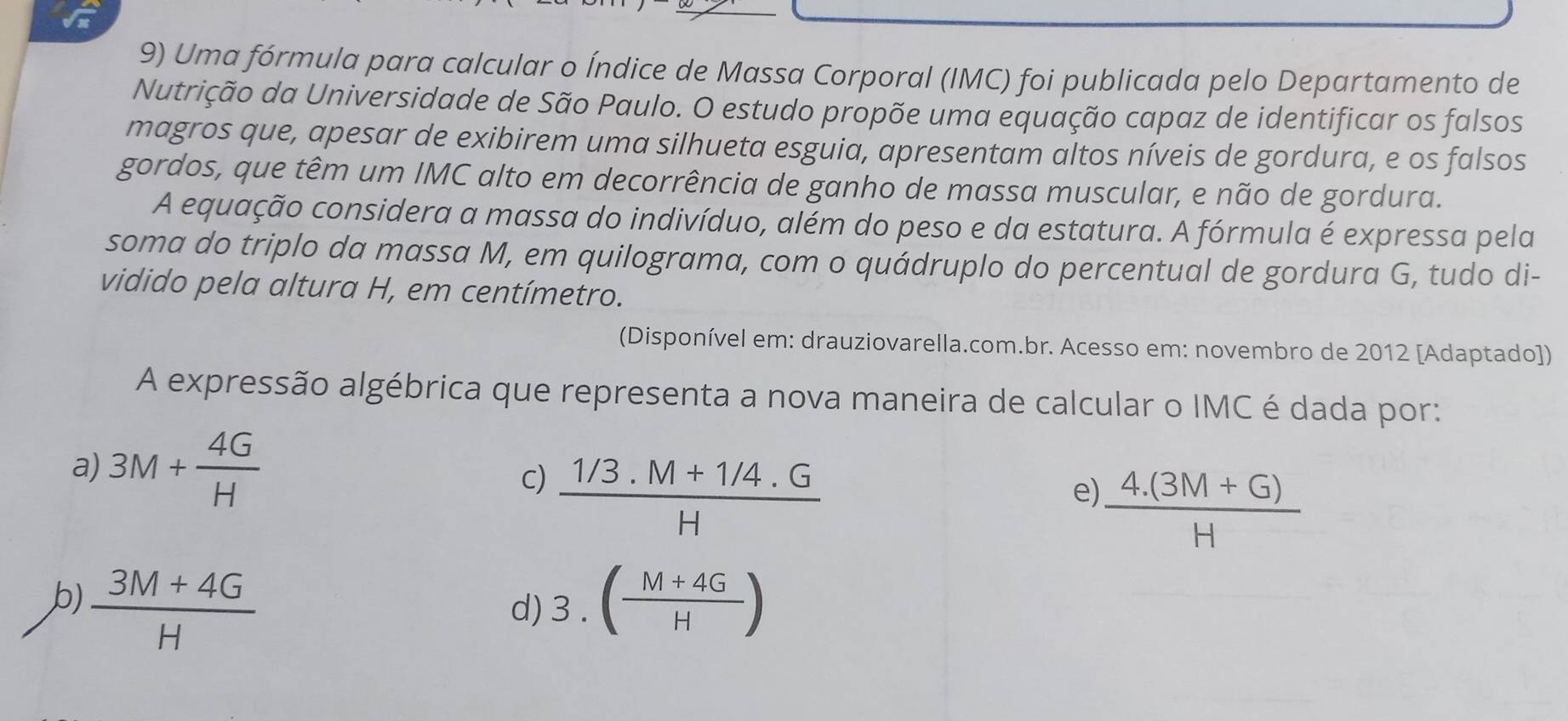 Uma fórmula para calcular o Índice de Massa Corporal (IMC) foi publicada pelo Departamento de
Nutrição da Universidade de São Paulo. O estudo propõe uma equação capaz de identificar os falsos
magros que, apesar de exibirem uma silhueta esguia, apresentam altos níveis de gordura, e os falsos
gordos, que têm um IMC alto em decorrência de ganho de massa muscular, e não de gordura.
A equação considera a massa do indivíduo, além do peso e da estatura. A fórmula é expressa pela
soma do triplo da massa M, em quilograma, com o quádruplo do percentual de gordura G, tudo di-
vidido pela altura H, em centímetro.
(Disponível em: drauziovarella.com.br. Acesso em: novembro de 2012 [Adaptado])
A expressão algébrica que representa a nova maneira de calcular o IMC é dada por:
a) 3M+ 4G/H 
c)  (1/3.M+1/4.G)/H 
e)  (4.(3M+G))/H 
b)  (3M+4G)/H  3.( (M+4G)/H )
d)