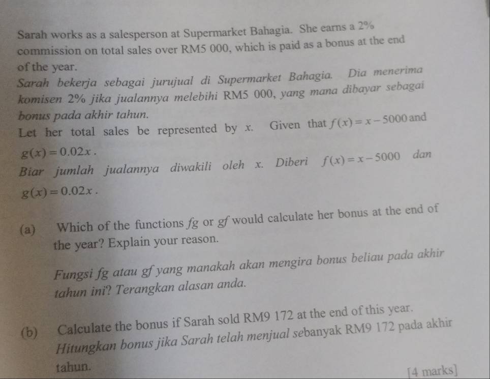 Sarah works as a salesperson at Supermarket Bahagia. She earns a 2%
commission on total sales over RM5 000, which is paid as a bonus at the end 
of the year. 
Sarah bekerja sebagai jurujual di Supermarket Bahagia. Dia menerima 
komi sen 2% jika jualannya melebihi RM5 000, yang mana dibayar sebagai 
bonus pada akhir tahun. 
Let her total sales be represented by x. Given that f(x)=x-5000 and
g(x)=0.02x. 
Biar jumlah jualannya diwakili oleh x. Diberi f(x)=x-5000 dan
g(x)=0.02x. 
(a) Which of the functions fg or gf would calculate her bonus at the end of 
the year? Explain your reason. 
Fungsi fg atau gf yang manakah akan mengira bonus beliau pada akhir 
tahun ini? Terangkan alasan anda. 
(b) Calculate the bonus if Sarah sold RM9 172 at the end of this year. 
Hitungkan bonus jika Sarah telah menjual sebanyak RM9 172 pada akhir 
tahun. 
[4 marks]