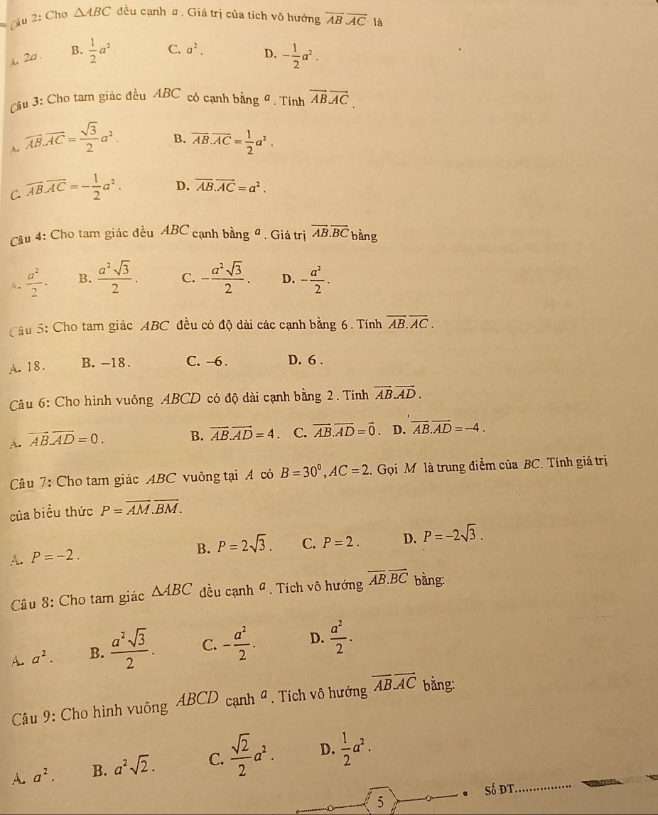 (u 2: Cho △ ABC đều cạnh ơ. Giả trị của tích vô hướng overline ABoverline AC là
A, 2a . B.  1/2 a^2. C. a^2. D. - 1/2 a^2.
âu 3: Cho tam giác đều ABC có cạnh bằng đ. Tính vector ABvector AC.
B.
A. overline AB.overline AC= sqrt(3)/2 a^2. overline AB.overline AC= 1/2 a^2.
C. overline AB.overline AC=- 1/2 a^2. D. overline AB.overline AC=a^2.
Câu 4: Cho tam giác đều ABC cạnh bằng đ . Giá trị overline AB.overline BC bằng
A.  a^2/2 . B.  a^2sqrt(3)/2 . C. - a^2sqrt(3)/2 . D. - a^2/2 .
Cầu 5: Cho tam giác ABC đều có độ dài các cạnh bằng 6. Tính vector AB.vector AC.
A. 18. B. -18 . C. --6 . D. 6 .
Câu 6: Cho hình vuông ABCD có độ dài cạnh bằng 2. Tính vector AB.vector AD.
A. vector AB.vector AD=0.
B. overline AB.vector AD=4. C. vector AB.vector AD=vector 0. D. vector AB.vector AD=-4.
Câu 7: Cho tam giác ABC vuông tại A có B=30°,AC=2 1. Gọi M là trung điểm của BC. Tính giá trị
của biểu thức P=overline AM.overline BM.
4. P=-2.
B. P=2sqrt(3). C. P=2. D. P=-2sqrt(3).
Câu 8: Cho tam giác △ ABC đều canh^a.  Tích vô hướng overline AB.overline BC bằng:
A. a^2. B.  a^2sqrt(3)/2 . C. - a^2/2 . D.  a^2/2 .
Câu 9: Cho hình vuông A BC D * cạnh 4. Tích vô hướng overline ABoverline AC bằng:
A. a^2. B. a^2sqrt(2). C.  sqrt(2)/2 a^2. D.  1/2 a^2.
•Số ĐT
5