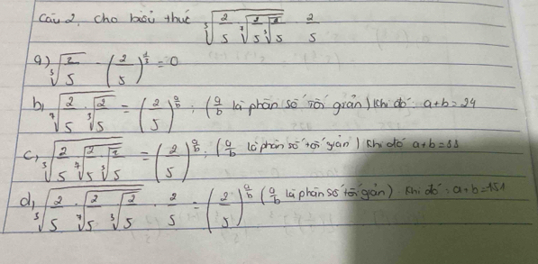 caicho bisi thuè sqrt[3](frac 2)5sqrt[3](frac 2)5sqrt[3](5) 2/5 
sqrt[3](frac 2)5-( 2/5 )^ 1/3 =0
bi sqrt[3](frac 2)5· sqrt[3](frac 2)5=( 2/5 )^ 2/5 :(frac a(frac b là phān so iò gián)ich do a+b=24
C, sqrt[3](frac 2)5sqrt[3](frac 2)5· sqrt[3](frac 7)5=( 2/5 )^ 8/6 :( 9/6  lc phàn sō`tēigiàn / chdo a+b=81
d 3sqrt(3)5sqrt[3](frac 2)5sqrt[3](frac 2)5·  2/5 =( 2/5 )^ 4/5 ( 0/6  Là phàn ss`tē gàn) a^2:a+b=151