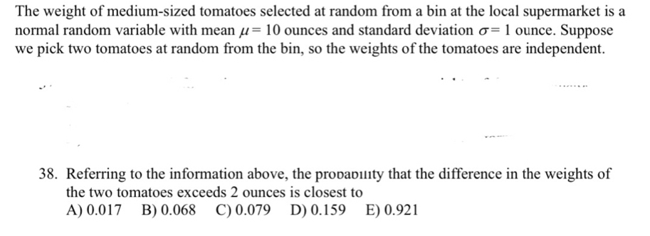 The weight of medium-sized tomatoes selected at random from a bin at the local supermarket is a
normal random variable with mean mu =10 ounces and standard deviation sigma =1 ounce. Suppose
we pick two tomatoes at random from the bin, so the weights of the tomatoes are independent.
38. Referring to the information above, the probabılty that the difference in the weights of
the two tomatoes exceeds 2 ounces is closest to
A) 0.017 B) 0.068 C) 0.079 D) 0.159 E) 0.921