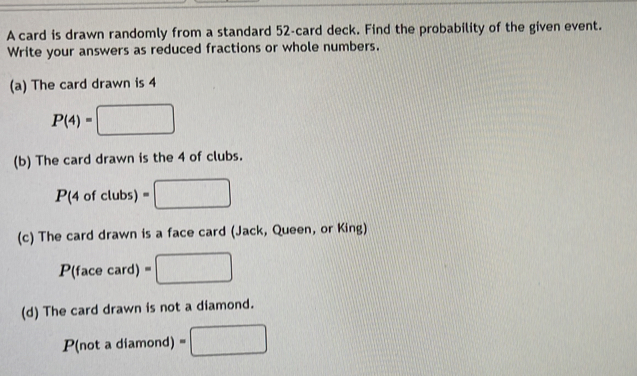 A card is drawn randomly from a standard 52 -card deck. Find the probability of the given event. 
Write your answers as reduced fractions or whole numbers. 
(a) The card drawn is 4
P(4)=□
(b) The card drawn is the 4 of clubs.
P(4ofclubs)=□
(c) The card drawn is a face card (Jack, Queen, or King)
P(facecard)=□
(d) The card drawn is not a diamond.
3 (not a diamond) □