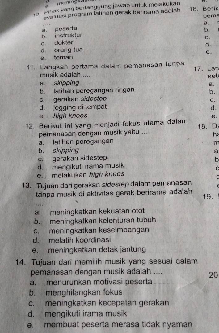 a
me n ing k a k
o. Pihak yang bertanggung jawab untuk melakukan
evaluasi program latihan gerak berirama adalah 16. Berik
pema
a.
a. peserta
b. instruktur b.
c. dokter C.
d.
d. orang tua
e.
e. teman
11. Langkah pertama dalam pemanasan tanpa
17. Lan
musik adalah .... set
a. skipping
a.
b. latihan peregangan ringan
b.
c. gerakan sidestep
C.
d. jogging di tempat d.
e. high knees e.
12. Berikut ini yang menjadi fokus utama dalam
18. D
pemanasan dengan musik yaitu ....
ha
a. latihan peregangan m
b. skipping a
c. gerakan sidestep b
d. mengikuti irama musik
C
e. melakukan high knees
C
13. Tujuan dari gerakan sidestep dalam pemanasan
tanpa musik di aktivitas gerak berirama adalah
19.
....
a. meningkatkan kekuatan otot
b. meningkatkan kelenturan tubuh
c. meningkatkan keseimbangan
d. melatih koordinasi
e. meningkatkan detak jantung
14. Tujuan dari memilih musik yang sesuai dalam
pemanasan dengan musik adalah ....
20
a. menurunkan motivasi peserta
b. menghilangkan fokus
c. meningkatkan kecepatan gerakan
d. mengikuti irama musik
e. membuat peserta merasa tidak nyaman