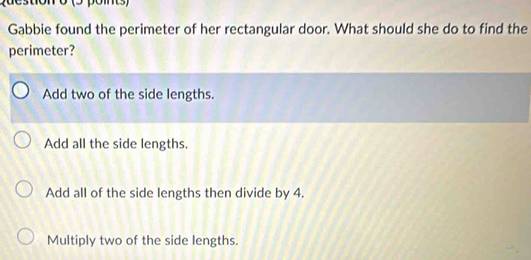 puestionro (5 poms)
Gabbie found the perimeter of her rectangular door. What should she do to find the
perimeter?
Add two of the side lengths.
Add all the side lengths.
Add all of the side lengths then divide by 4.
Multiply two of the side lengths.