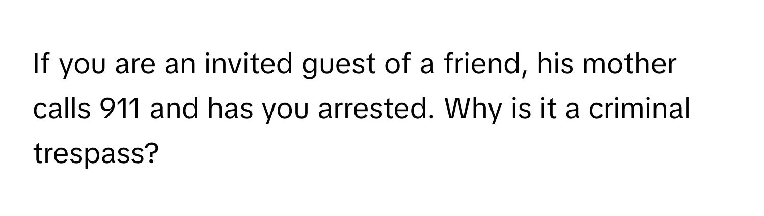 If you are an invited guest of a friend, his mother calls 911 and has you arrested. Why is it a criminal trespass?