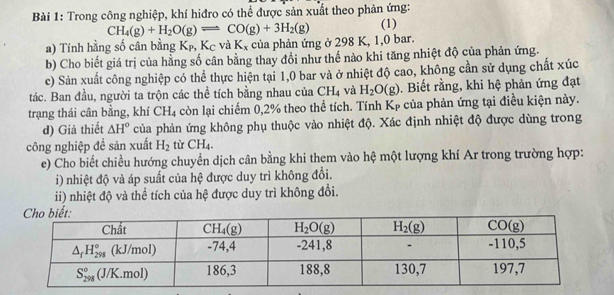 Trong công nghiệp, khí hiđro có thể được sản xuất theo phản ứng:
CH_4(g)+H_2O(g)leftharpoons CO(g)+3H_2(g) (1)
a) Tính hằng số cân bằng Kp, Kc và K_x của phản ứng ở 298 K, 1,0 bar.
b) Cho biết giá trị của hằng số cân bằng thay đổi như thế nào khi tăng nhiệt độ của phản ứng.
c) Sản xuất công nghiệp có thể thực hiện tại 1,0 bar và ở nhiệt độ cao, không cần sử dụng chất xúc
tác. Ban đầu, người ta trộn các thể tích bằng nhau của CH_4 và H_2O(g). Biết rằng, khi hệ phản ứng đạt
trạng thái cân bằng, khí CH_4 còn lại chiếm 0,2% theo thể tích. Tính Kẹ của phản ứng tại điều kiện này.
d) Giả thiết △ H° của phản ứng không phụ thuộc vào nhiệt độ. Xác định nhiệt độ được dùng trong
công nghiệp đề sản xuất H_2 tù CH_4.
e) Cho biết chiều hướng chuyển dịch cân bằng khi them vào hệ một lượng khí Ar trong trường hợp:
i) nhiệt độ và áp suất của hệ được duy trì không đổi.
ii) nhiệt độ và thể tích của hệ được duy trì không đổi.