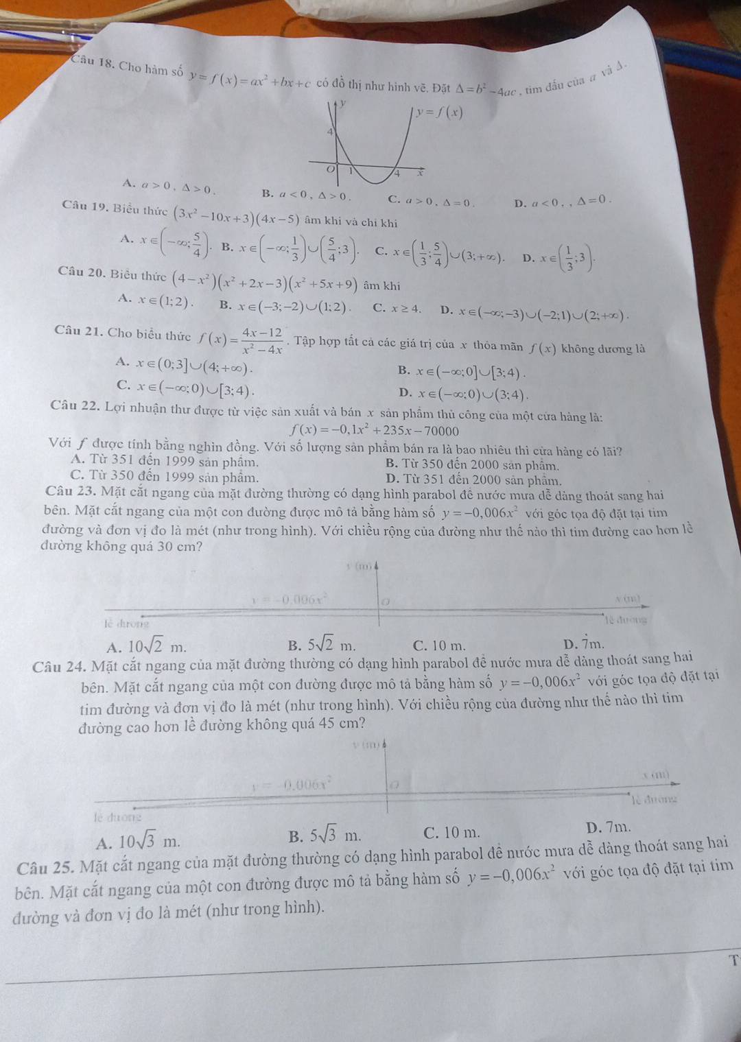 Cho hàm số y=f(x)=ax^2+bx+c có đồ thị như hình vẽ. Đặt △ =b^2-4ac , tim đấu của # và A
A. a>0,△ >0. B. a<0,△ >0. C. a>0,△ =0. D. a<0.,△ =0.
Câu 19. Biểu thức (3x^2-10x+3)(4x-5) âm khi và chỉ khi
A. x∈ (-∈fty ; 5/4 ). B. x∈ (-∈fty ; 1/3 )∪ ( 5/4 ;3). C. x∈ ( 1/3 ; 5/4 )∪ (3;+∈fty ). D. x∈ ( 1/3 ;3).
Câu 20. Biểu thức (4-x^2)(x^2+2x-3)(x^2+5x+9) âm khi
A. x∈ (1;2) B. x∈ (-3;-2)∪ (1;2). C. x≥ 4. D. x∈ (-∈fty ;-3)∪ (-2;1)∪ (2;+∈fty ).
Câu 21. Cho biểu thức f(x)= (4x-12)/x^2-4x . Tập hợp tất cả các giá trị của x thỏa mãn f(x) không dương là
A. x∈ (0;3]∪ (4;+∈fty ).
B. x∈ (-∈fty ;0]∪ [3;4).
C. x∈ (-∈fty ;0)∪ [3;4).
D. x∈ (-∈fty ;0)∪ (3;4).
Câu 22. Lợi nhuận thư được từ việc sản xuất và bán x sản phẩm thủ công của một cửa hàng là:
f(x)=-0,1x^2+235x-70000
Với f được tính bằng nghìn đồng. Với số lượng sản phẩm bán ra là bao nhiêu thì cửa hàng có lãi?
A. Từ 351 đến 1999 sản phầm. B. Từ 350 đến 2000 sản phâm.
C. Từ 350 đến 1999 sản phẩm. D. Từ 351 đến 2000 sản phẩm
Câu 23. Mặt cắt ngang của mặt đường thường có dạng hình parabol đề nước mưa dễ dàng thoát sang hai
bên. Mặt cắt ngang của một con đường được mô tả bằng hàm số y=-0,006x^2 với góc tọa độ đặt tại tim
đường và đơn vị đo là mét (như trong hình). Với chiều rộng của đường như thế nào thì tim đường cao hơn lề
đường không quá 30 cm?

-0.006x
V(II)
lè dưong lễ đường
A. 10sqrt(2)m. B. 5sqrt(2)m. C. 10 m. D. 7m.
Câu 24. Mặt cắt ngang của mặt đường thường có dạng hình parabol để nước mưa dễ dàng thoát sang hai
bên. Mặt cắt ngang của một con đường được mô tả bằng hàm số y=-0,006x^2 với góc tọa độ đặt tại
tim đường và đơn vị đo là mét (như trong hình). Với chiều rộng của đường như thế nào thì tim
đường cao hơn lề đường không quá 45 cm?
ca
lè đường
lè duōng
A. 10sqrt(3)m.
B. 5sqrt(3)m. C. 10 m. D. 7m.
Câu 25. Mặt cắt ngang của mặt đường thường có dạng hình parabol đề nước mưa dễ dàng thoát sang hai
Mên. Mặt cắt ngang của một con đường được mô tả bằng hàm số y=-0,006x^2 với góc tọa độ đặt tại tim
đường và đơn vị đo là mét (như trong hình).
T