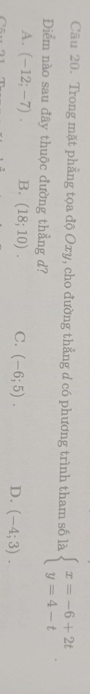 Trong mặt phẳng tọa độ Oxy, cho đường thẳng d có phương trình tham số là beginarrayl x=-6+2t y=4-tendarray.. 
Điểm nào sau đây thuộc đường thẳng d?
A. (-12;-7). B. (18;10). (-6;5). (-4;3). 
C.
D.