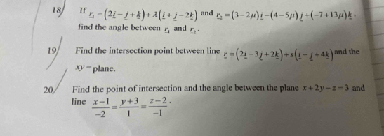 If _ r=(2_ i-_ j+_ k)+lambda (_ i+_ j-2_ k) and r_2=(3-2mu )i-(4-5mu )j+(-7+13mu )k , 
find the angle between _ r_1 and r_2·
19 Find the intersection point between line _ r=(2_ i-3_ j+2_ k)+s(_ i-_ j+4_ k) and the
x - plane. 
20 Find the point of intersection and the angle between the plane x+2y-z=3 and 
line  (x-1)/-2 = (y+3)/1 = (z-2)/-1 ·