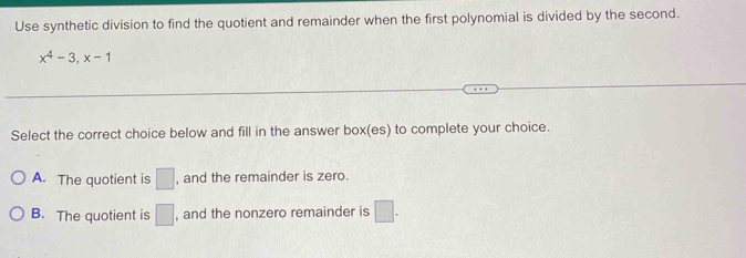 Use synthetic division to find the quotient and remainder when the first polynomial is divided by the second.
x^4-3, x-1
Select the correct choice below and fill in the answer box(es) to complete your choice.
A. The quotient is □ , and the remainder is zero.
B. The quotient is □ , and the nonzero remainder is □.