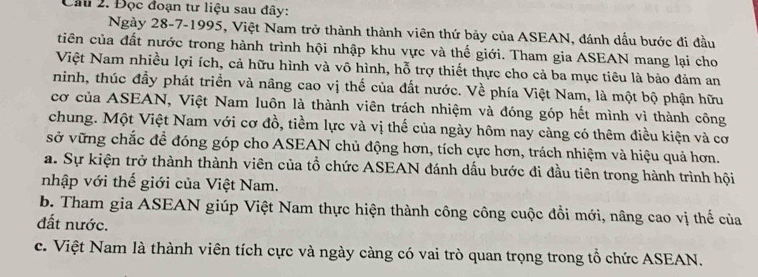 Đọc đoạn tư liệu sau đây:
Ngày 28-7-1995, Việt Nam trở thành thành viên thứ bảy của ASEAN, đánh dấu bước đi đầu
tiên của đất nước trong hành trình hội nhập khu vực và thế giới. Tham gia ASEAN mang lại cho
Việt Nam nhiều lợi ích, cả hữu hình và vô hình, hỗ trợ thiết thực cho cả ba mục tiêu là bảo đảm an
ninh, thúc đầy phát triển và nâng cao vị thế của đất nước. Về phía Việt Nam, là một bộ phận hữu
cơ của ASEAN, Việt Nam luôn là thành viên trách nhiệm và đóng góp hết mình vì thành công
chung. Một Việt Nam với cơ đồ, tiềm lực và vị thế của ngày hôm nay càng có thêm điều kiện và cơ
sở vững chắc để đóng góp cho ASEAN chủ động hơn, tích cực hơn, trách nhiệm và hiệu quả hơn.
a. Sự kiện trở thành thành viên của tổ chức ASEAN đánh dấu bước đi đầu tiên trong hành trình hội
nhập với thế giới của Việt Nam.
b. Tham gia ASEAN giúp Việt Nam thực hiện thành công công cuộc đồi mới, nâng cao vị thế của
đất nước.
c. Việt Nam là thành viên tích cực và ngày càng có vai trò quan trọng trong tổ chức ASEAN.