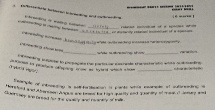 ' s i g hT DBQ14 SºSSiOn 1034101 ESSAT BRIL 
3. Differentiate between inbreeding and outbresding 
(6 marks ) 
Inbreading is mating between . 
outbreeding is mating between ._ 
related individual of a species while 
or distantly related individual of a species. 
_ 
Inbreeding increase_ 
while outbreeding increase heterozygosity. 
Inbreeding show less 
_while outbreeding show _variation 
Inbreeding purpose to propagate the particular desirable characteristic while outbreeding 
purpose to produce offspring know as hybrid which show _ 
characteristic 
(hybrid vigor). 
Example of inbreeding is self-fertilisation in plants while example of outbreeding is 
Hereford and Aberdeen Angus are breed for high quality and quantity of meat // Jersey and 
Guernsey are breed for the quality and quantity of milk.