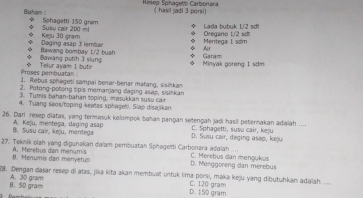 Resep Sphagetti Carbonara
Bahan :
( hasil jadi 3 porsi)
Sphagetti 150 gram
Susu cair 200 ml
Lada bubuk 1/2 sdt
Keju 30 gram Oregano 1/2 sdt
Daging asap 3 lembar Mentega 1 sdm
Air
Bawang bombay 1/2 buah
Bawang putih 3 siung Garam
Telur ayam 1 butir
Minyak goreng 1 sdm
Proses pembuatan :
1. Rebus sphageti sampai benar-benar matang, sisihkan
2. Potong-potong tipis memanjang daging asap, sisihkan
3. Tumis bahan-bahan toping, masukkan susu cair
4. Tuang saos/toping keatas sphageti. Siap disajikan
26. Dari resep diatas, yang termasuk kelompok bahan pangan setengah jadi hasil peternakan adalah ....
A. Keju, mentega, daging asap C. Sphagetti, susu cair, keju
B. Susu cair, keju, mentega D. Susu cair, daging asap, keju
27. Teknik olah yang digunakan dalam pembuatan Sphagetti Carbonara adalah ....
A. Merebus dan menumis C. Merebus dan mengukus
B. Menumis dan menyetup D. Menggoreng dan merebus
28. Dengan dasar resep di atas, jika kita akan membuat untuk lima porsi, maka keju yang dibutuhkan adalah ....
A. 30 gram C. 120 gram
B. 50 gram D. 150 gram