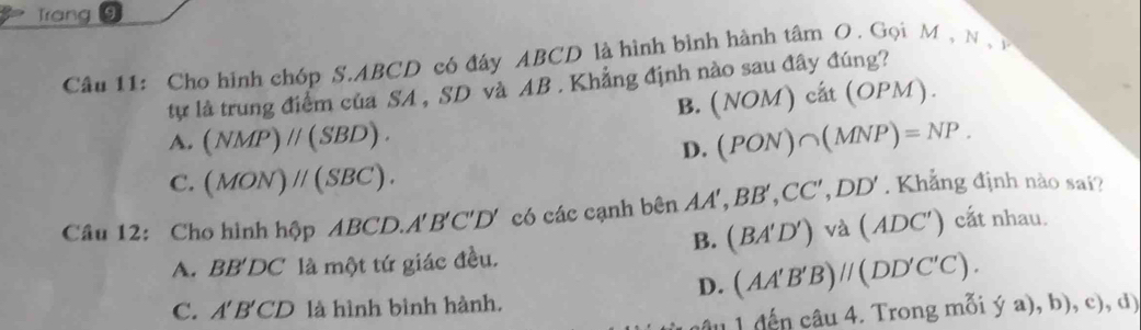 Trang
Câu 11: Cho hình chóp S. ABCD có đây ABCD là hình bình hành tâm O. Gọi M , N 
tự là trung điểm của SA , SD và AB. Khẳng định nào sau đây đúng?
B. (NOM)cat(OPM).
A. (NMP)parallel (SBD). (PON)∩ (MNP)=NP. 
D.
C. (MON)parallel (SBC). 
Câu 12: Cho hình hộp ABCD. A'B'C'D' có các cạnh bên AA', BB', CC', DD' Khẳng định nào sai?
B. (BA'D') và . (ADC') cắt nhau.
A. BB'DC là một tứ giác đều.
D. (AA'B'B)parallel (DD'C'C).
C. A'B'CD là hình bình hành. (ya),b),c),d) 
đ ến câu 4. Trong mỗi