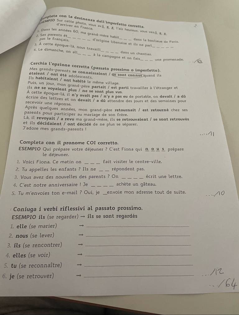 mpleta con la desinenza dell'imperfetto corretta.
2
d'arriver en France.
SEMPIO Sur cette photo, vous av l'air heureux, vous ven
2. Ses parents ét
, Dans les années 60, ma grand-mère habil d'origine libanaise et ils ne par
pas le français.
dans la banlieue de Paris.
3. À cette époque-là, nous travaill dans un chantier._
_
4. Le dimanche, on all_ à la campagne et on fais
_une promenade.
Cerchia l’opzione corretta (passato prossimo o imperfetto).
Mes grands-parents se connaissaient /se sont connus quand ils
étaient / ont été adolescents.
Ils habitaient / ont habité le même village.
Puis, un jour, mon grand-père partait / est parti travailler à l'étranger et
ils ne se voyaient plus / ne se sont plus vus.
À cette époque-là, il n'y avait pas / n'y a pas eu de portable, on devait / a dû
écrire des lettres et on devait / a dû attendre des jours et des semaines pour
recevoir une réponse.
Après quelques années, mon grand-père retournait / est retourné chez ses
parents pour participer au mariage de son frère.
Là, il revoyait / a revu ma grand-mère, ils se retrouvaient / se sont retrouvés
et ils décidaient / ont décidé de ne plus se séparer.
J'adore mes grands-parents !
Completa con il pronome COI corretto.
ESEMPIO Qui prépare votre déjeuner ? C'est Fiona qui Ω ω μ £ prépare
le déjeuner.
_
1. Voici Fiona. Ce matin on fait visiter le centre-ville.
2. Tu appelles les enfants ? Ils ne _répondent pas.
3. Vous avez des nouvelles des parents ? On _écrit une lettre.
4. C'est notre anniversaire ! Je _achète un gâteau.
_
5. Tu m'envoies ton e-mail ? Oui, je __envoie mon adresse tout de suite.
Coniuga i verbi riflessivi al passato prossimo.
ESEMPIO ils (se regarder) → ils se sont regardés
1. elle (se marier)_
2. nous (se lever)_
3. ils (se rencontrer)_
4. elles (se voir)_
5. tu (se reconnaître)_
6. je (se retrouver)_
_