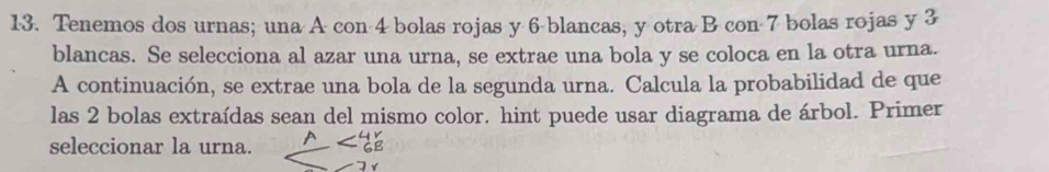 Tenemos dos urnas; una A con 4 bolas rojas y 6 blancas, y otra B con 7 bolas rojas y 3
blancas. Se selecciona al azar una urna, se extrae una bola y se coloca en la otra urna. 
A continuación, se extrae una bola de la segunda urna. Calcula la probabilidad de que 
las 2 bolas extraídas sean del mismo color. hint puede usar diagrama de árbol. Primer 
seleccionar la urna.