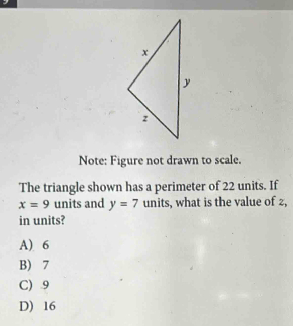 Note: Figure not drawn to scale.
The triangle shown has a perimeter of 22 units. If
x=9 units and y=7 units, what is the value of 2,
in units?
A) 6
B) 7
C) . 9
D) 16