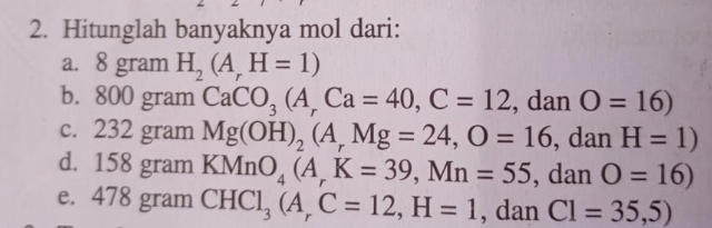 Hitunglah banyaknya mol dari: 
a. 8 gram H_2(A_rH=1)
b. 800 gram CaCO_3(A_rCa=40, C=12 , dan O=16)
c. 232 gram Mg(OH)_2(A_rMg=24, O=16 , dan H=1)
d. 158 gram KMnO_4(A_rK=39, Mn=55 , dan O=16)
e. 478 gram CHCl_3(A_rC=12, H=1 , dan C1=35,5)