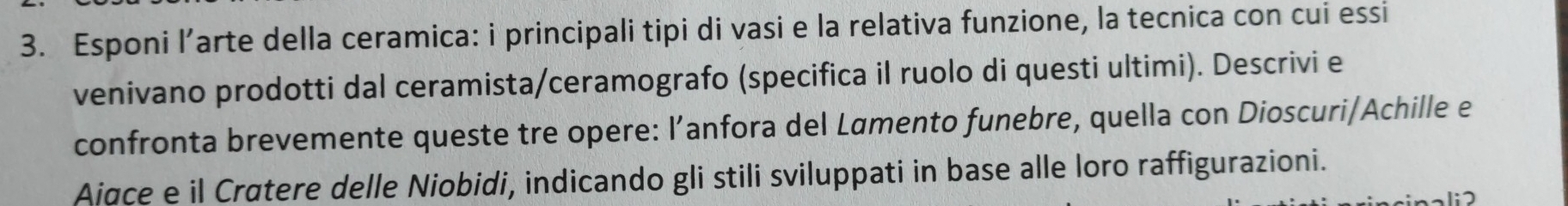 Esponi l’arte della ceramica: i principali tipi di vasi e la relativa funzione, la tecnica con cui essi 
venivano prodotti dal ceramista/ceramografo (specifica il ruolo di questi ultimi). Descrivi e 
confronta brevemente queste tre opere: l’anfora del Lømento funebre, quella con Dioscuri/Achille e 
Aiace e il Crøtere delle Niobidi, indicando gli stili sviluppati in base alle loro raffigurazioni.