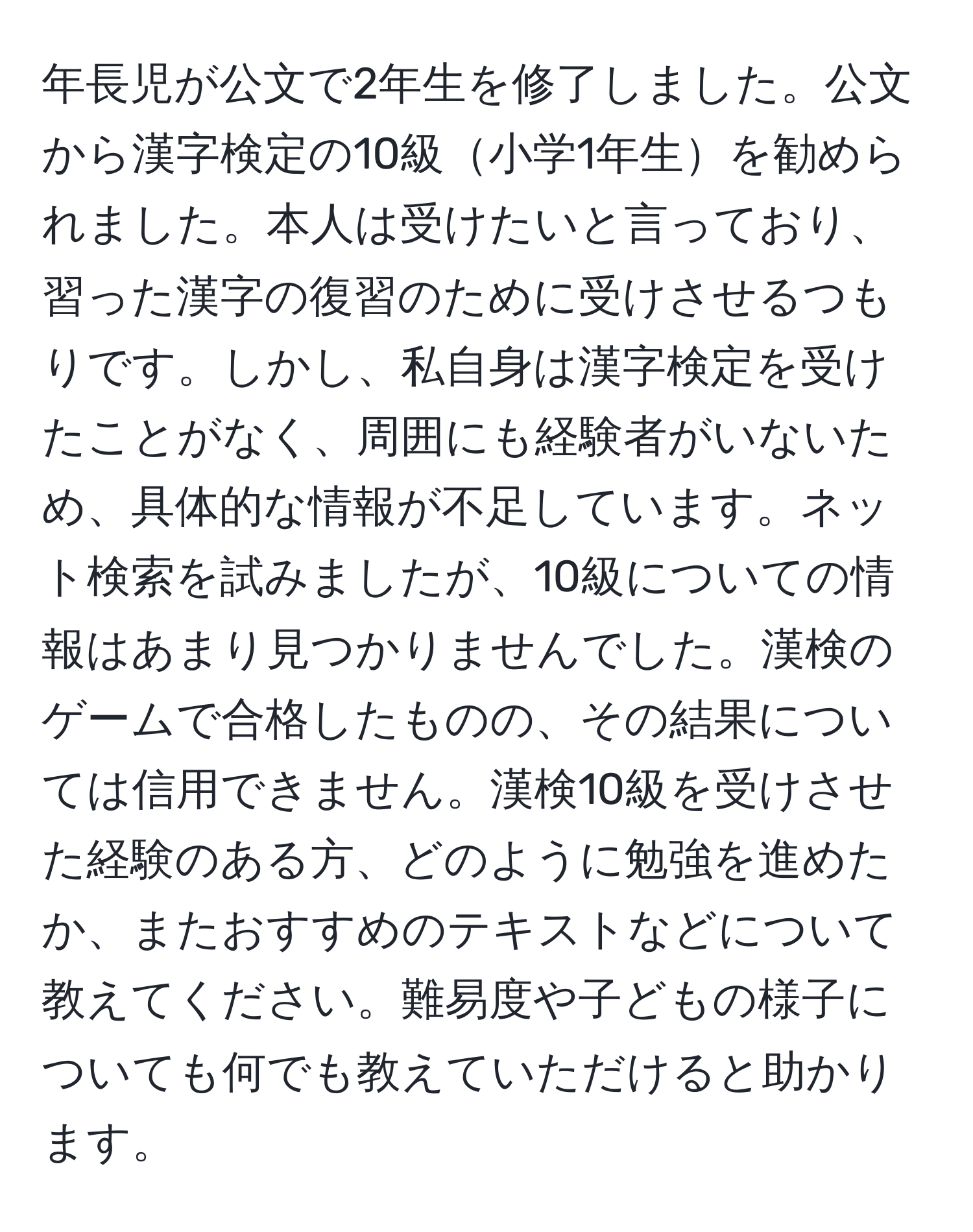 年長児が公文で2年生を修了しました。公文から漢字検定の10級小学1年生を勧められました。本人は受けたいと言っており、習った漢字の復習のために受けさせるつもりです。しかし、私自身は漢字検定を受けたことがなく、周囲にも経験者がいないため、具体的な情報が不足しています。ネット検索を試みましたが、10級についての情報はあまり見つかりませんでした。漢検のゲームで合格したものの、その結果については信用できません。漢検10級を受けさせた経験のある方、どのように勉強を進めたか、またおすすめのテキストなどについて教えてください。難易度や子どもの様子についても何でも教えていただけると助かります。