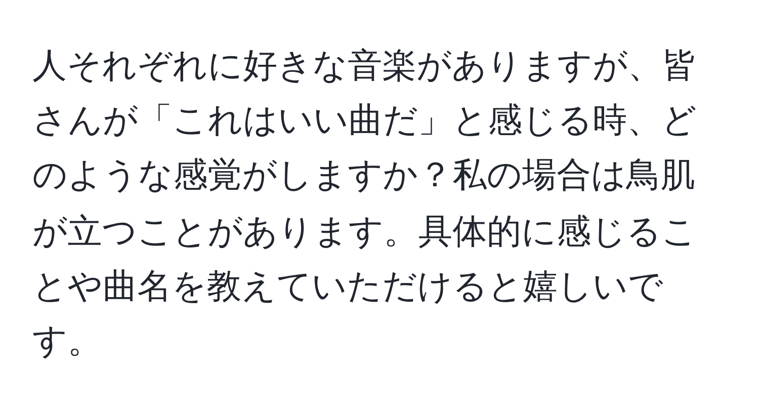 人それぞれに好きな音楽がありますが、皆さんが「これはいい曲だ」と感じる時、どのような感覚がしますか？私の場合は鳥肌が立つことがあります。具体的に感じることや曲名を教えていただけると嬉しいです。