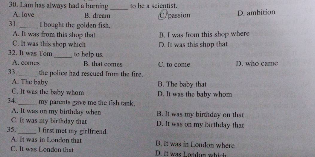 Lam has always had a burning _to be a scientist.
A. love B. dream C/passion D. ambition
31. _I bought the golden fish.
A. It was from this shop that B. I was from this shop where
C. It was this shop which D. It was this shop that
32. It was Tom _to help us.
A. comes B. that comes C. to come D. who came
33. _the police had rescued from the fire.
A. The baby B. The baby that
C. It was the baby whom D. It was the baby whom
34. _my parents gave me the fish tank.
A. It was on my birthday when B. It was my birthday on that
C. It was my birthday that D. It was on my birthday that
35. _I first met my girlfriend.
A. It was in London that B. It was in London where
C. It was London that D. It was London which