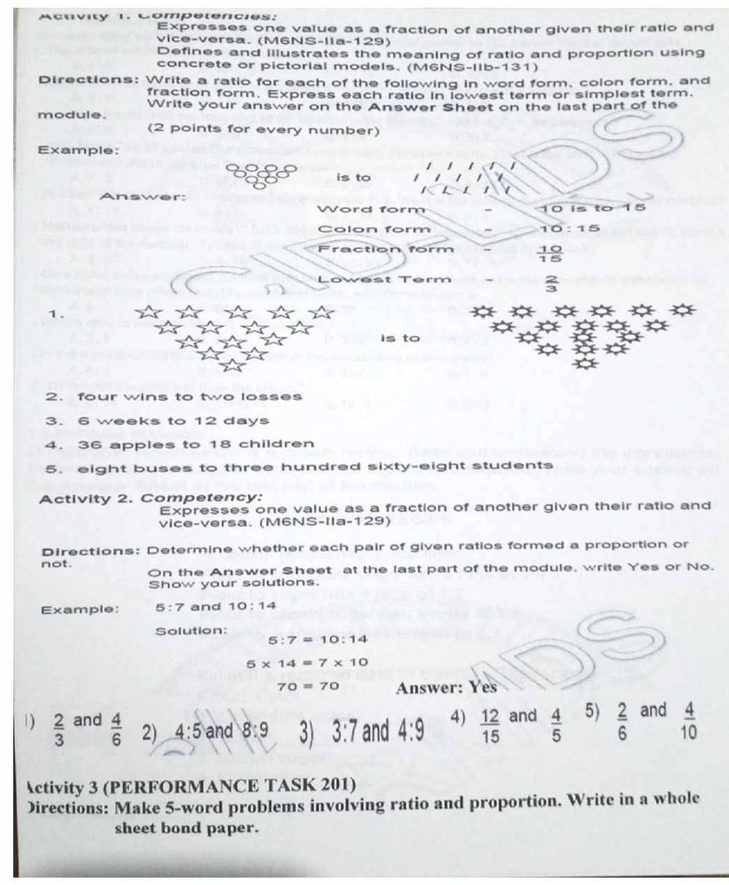 Actvity 1. Competencies: 
Expresses one value as a fraction of another given their ratio and 
vice-versa. (M6NS-Ila-129) 
Defines and illustrates the meaning of ratio and proportion using 
concrete or pictorial models, (M6NS-IIb-131) 
Directions: Write a ratio for each of the following in word form, colon form, and 
fraction form. Express each ratio in lowest term or simplest term. 
Write your answer on the Answer Sheet on the last part of the 
module. 
(2 points for every number) 
Example: 
is to I 
L 1 
Answer: 
Word form 10 is to 15
Colon form 10:15
Fraction form
 10/15 
w est Term 
1. 
is to 
2. four wins to two losses 
3. 6 weeks to 12 days
4. 36 apples to 18 children 
5. eight buses to three hundred sixty-eight students 
Activity 2. Competency: 
Expresses one value as a fraction of another given their ratio and 
vice-versa. (M6NS-Ila-129) 
Directions: Determine whether each pair of given ratios formed a proportion or 
not. 
On the Answer Sheet at the last part of the module, write Yes or No. 
Show your solutions. 
Example: 5:7 and 10:14
Solution:
5:7=10:14
5* 14=7* 10
70=70 Answer: Yes 
1)  2/3  and  4/6  2) 4:5 and 8:9 3) 3:7 and 4:9 4)  12/15  and  4/5  5)  2/6  and  4/10 
Activity 3 (PERFORMANCE TASK 201) 
Directions: Make 5 -word problems involving ratio and proportion. Write in a whole 
sheet bond paper.