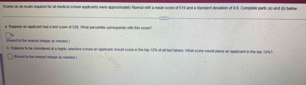 Scores on an exam required for all medical school applicants were approximately Normal with a mean score of 515 and a standard deviation of 8.6. Complete parts (a) and (b) below. 
a. Suppose an applicant had a test score of 528. What percentile corresponds with this score? 
(Round to the nearest integer as needed.) 
b. Suppose to be considered at a highly selective school an applicant should score in the top 12% of all test takers. What score would place an applicant in the top 12%? 
(Round to the nearest integer as needed.)