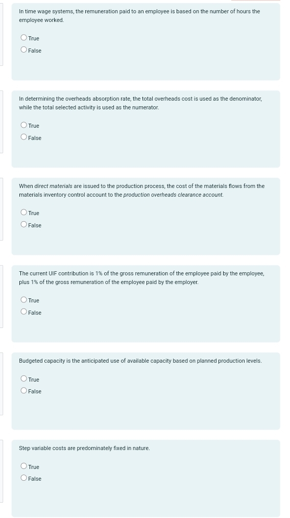 In time wage systems, the remuneration paid to an employee is based on the number of hours the
employee worked.
True
False
In determining the overheads absorption rate, the total overheads cost is used as the denominator,
while the total selected activity is used as the numerator.
True
False
When direct materials are issued to the production process, the cost of the materials flows from the
materials inventory control account to the production overheads clearance account.
True
False
The current UIF contribution is 1% of the gross remuneration of the employee paid by the employee,
plus 1% of the gross remuneration of the employee paid by the employer.
True
False
Budgeted capacity is the anticipated use of available capacity based on planned production levels.
True
False
Step variable costs are predominately fixed in nature.
True
False