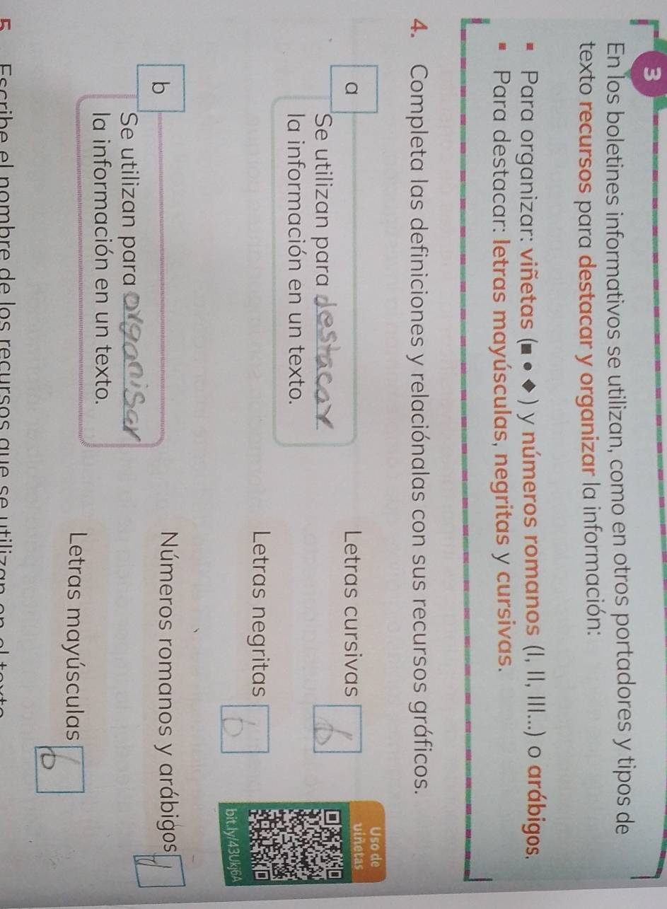 En los boletines informativos se utilizan, como en otros portadores y tipos de
texto recursos para destacar y organizar la información:
Para organizar: viñetas (■ ● ◆ ) y números romanos (I, II, III...) o arábigos,
Para destacar: letras mayúsculas, negritas y cursivas.
4. Completa las definiciones y relaciónalas con sus recursos gráficos.
Uso de
a Letras cursivas viñetas
Se utilizan para
la información en un texto.
Letras negritas
bit.ly/43Ukj6A
b
Números romanos y arábigos
Se utilizan para
la información en un texto.
Letras mayúsculas
cri e e l nombr e de los recursos qu e e tili