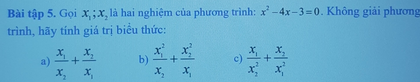 Bài tập 5. Gọi x_1; x_2 là hai nghiệm của phương trình: x^2-4x-3=0. Không giải phương 
trình, hãy tính giá trị biểu thức: 
a) frac x_1x_2+frac x_2x_1 frac (x_1)^2x_2+frac (x_2)^2x_1 frac x_1(x_2)^2+frac x_2(x_1)^2
b) 
c)