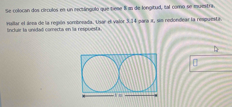 Se colocan dos círculos en un rectángulo que tiene 8 m de longitud, tal como se muestra. 
Hallar el área de la región sombreada. Usar el valor 3.14 para π, sin redondear la respuesta. 
Incluir la unidad correcta en la respuesta.