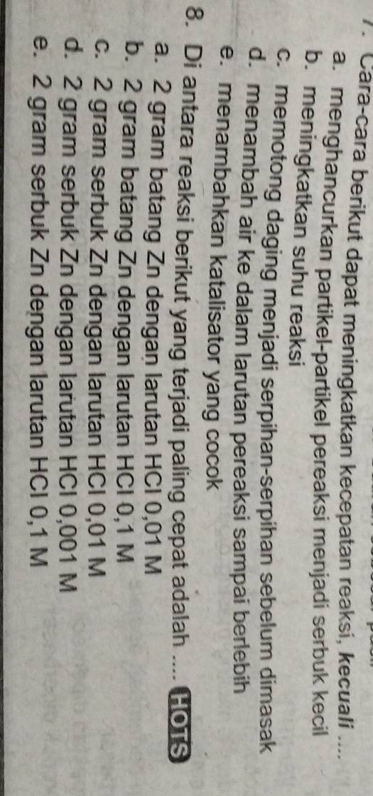 Cara-cara berikut dapat meningkatkan kecepatan reaksi, kecuali ___
a. menghancurkan partikel-partikel pereaksi menjadi serbuk kecil
b. meningkatkan suhu reaksi
c. memotong daging menjadi serpihan-serpihan sebelum dimasak
d. menambah air ke dalam larutan pereaksi sampai berlebih
e. menambahkan katalisator yang cocok
8. Di antara reaksi berikut yang terjadi paling cepat adalah .... HOTS
a. 2 gram batang Zn dengan larutan HCI 0,01 M
b. 2 gram batang Zn dengan larutan HCl 0,1 M
c. 2 gram serbuk Zn dengan larutan HCI 0,01 M
d. 2 gram serbuk Zn dengan larutan HCI 0,001 M
e. 2 gram serbuk Zn dengan larutan HCI 0,1 M
