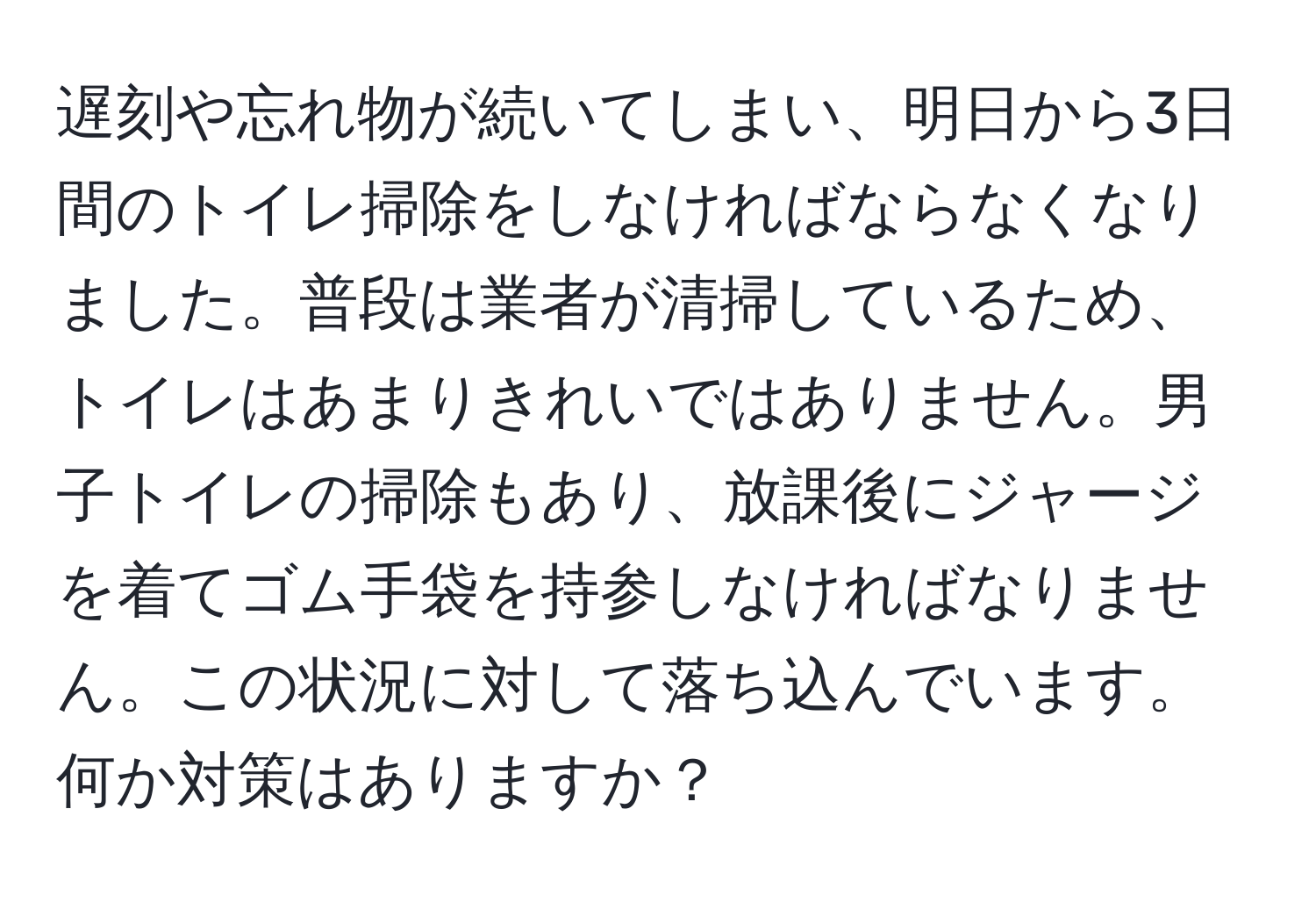 遅刻や忘れ物が続いてしまい、明日から3日間のトイレ掃除をしなければならなくなりました。普段は業者が清掃しているため、トイレはあまりきれいではありません。男子トイレの掃除もあり、放課後にジャージを着てゴム手袋を持参しなければなりません。この状況に対して落ち込んでいます。何か対策はありますか？