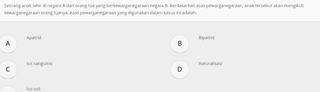 Seorang anak lahir di negara A dari orang tua yang berkewarganegaraan negara B. Berdasarkan asas pewarganegaraan, anak tersebut akan mengikuti
kewarganegaraan orang tuanya. Asas pewarganegaraan yang digunakan dalam kasus ini adalah:
Apatrid Bipatrid
A
B
Ius sanguinis Naturalisasi
C
D
Ius soli