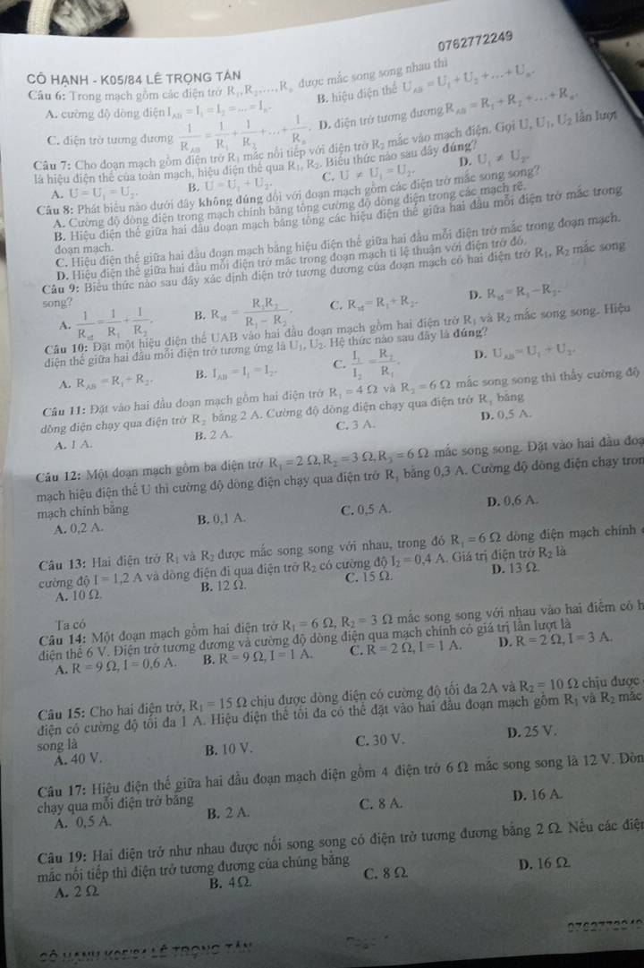 0762772249
CÔ HẠNH - K05/84 LÊ TRỌNG TÁN
Câu 6: Trong mạch gồm các điện trở R_1,R_2....,R R được mắc song song nhau thì U_AB=U_1+U_2+...+U_n.
B. hiệu điện thể
A. cường độ dòng điện I_AB=I_1=I_2=...=I_n.
C. điện trở tương đương frac 1R_AB=frac 1R_1+frac 1R_2+...+frac 1R_n. D. diện trở tương đương R_AB=R_1+R_2+...+R_n
Cần 7: Cho đoan mạch gồm điện trở Rị mác nổi tiếp với điện trở Rạ mắc vào mạch điện. Gọi U,U_1,U_2 lẫn lượt
là hiệu điện thể của toàn mạch, hiệu điện thể qua R_1, R Biểu thức nào sau dây đúng' U_1!= U_2.
A. U=U_1=U_2 B. U=U_1+U_2. C. U!= U_1=U_2.
D.
Câu 8 áo dưới đây không đúng đổi với đoạn mạch gồm các điện trở mắc song song?
A. Cường độ đòng điện trong mạch chính băng tông cương độ dong điện trong các mạch rẻ
B. Hiệu điện thể giữa hai đầu đoạn mạch bằng tổng các hiệu điện thế giữa hai đầu mỗi điện trở mắc trong
C. Hiệu diện thệ giữa hai đầu đoạn mạch bằng hiệu điện thể giữa hai đầu mỗi điện trở mắc trong đoạn mạch.
doạn mạch.
D. Hiệu điện thế giữa hai đầu mỗi điện trở mắc trong đoạn mạch tỉ lệ thuận với điện trở đó,
Câu 9: Biểu thức nào sau dây xác dịnh diện trở tương dương của đoạn mạch có hai điện trở R_1,R_2 mác song
song?
A. frac 1R_ve=frac 1R_1+frac 1R_2 B. R_18=frac R_1R_2R_1-R_2. C. R_11=R_1+R_2. D. R_xf=R_1-R_2.
Câu 10: Đặt một hiệu điện thể UAB vào hai đầu đoạn mạch gồm hai điện trở R_1 và R_2 mắc song song. Hiệu
diện thế giữa hai đầu mỗi điện trở tương ứng là U_1,U_2. Hệ thức nào sau đây là đứng?
A. R_AB=R_1+R_2. B. I_AB=I_1=I_2. C. frac I_1I_2=frac R_2R_1. D. U_AB=U_1+U_2.
dồng điện chạy qua điện trở R_2 bằng 2 A. Cường độ dồng điện chạy qua điện trở R_1=4Omega yà R_2=6Omega mắc song song thì thấy cường độ
Câu 11: Đặt vào hai đầu đoạn mạch gồm hai điện trở
R_1 bǎng
A. 1 A. B. 2 A. C. 3 A. D. 0,5 A.
Câu 12: Một đoạn mạch gồm ba điện trở R_1=2Omega ,R_2=3Omega ,R_3=6Omega mắc song song. Đặt vào hai đầu đoạ
mạch hiệu điện thế U thì cường độ dông điện chạy qua điện trở R, bằng 0,3 A. Cường độ đòng điện chạy tron
mạch chính bảng B. 0,1 A.
C. 0,5 A. D. 0,6 A.
A. 0,2 A.
Câu 13: Hai điện trở R_1 và R_2 được mắc song song với nhau, trong đó R_1=6Omega dòng diện mạch chính
cường độ I=1,2A và dòng điện đi qua điện trở R_2 có cường 16 I_2=0.4A. Giá trị điện trở R_2 là
A. 10 Ω B. 12 Ω. C. 15 Ω D. 13 Ω
Câu 14: Một đoạn mạch gồm hai điện trở R_1=6Omega ,R_2=3Omega mắc song song với nhau vào hai điểm có h
Ta có
điện thế 6 V. Điện trở tương đương và cường độ dòng điện qua mạch chính có giá trị lần lượt là
A. R=9Omega ,I=0.6A. B. R=9Omega ,I=1A. C. R=2Omega ,I=1A. D. R=2Omega ,I=3A.
Câu 15: Cho hai điện trở, R_1=15Omega chịu được dòng điện có cường độ tối đa 2A và R_2=10Omega chịu được
điện có cường độ tối đa 1 A. Hiệu điện thể tối đa có thể đặt vào hai đầu đoạn mạch gồm R_1 và R_2 mãc
song là C. 30 V. D. 25 V.
A. 40 V. B. 10 V.
Câu 17: Hiệu điện thể giữa hai đầu đoạn mạch điện gồm 4 điện trở 6Ω mắc song song là 12 V. Đòn
chạy qua mỗi điện trở băng B. 2 A. C. 8 A. D. 16 A.
A. 0,5 A.
Câu 19: Hai điện trở như nhau được nối song song có điện trở tương đương bằng 2 Ω Nếu các điện
mắc nối tiếp thì điện trở tương đương của chúng bằng
A. 2Ω B. 4Ω C. 8Ω D. 16 Ω
Cô Hanh Varisa lê trong tân