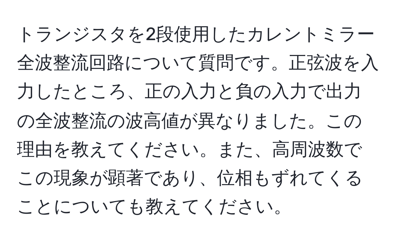 トランジスタを2段使用したカレントミラー全波整流回路について質問です。正弦波を入力したところ、正の入力と負の入力で出力の全波整流の波高値が異なりました。この理由を教えてください。また、高周波数でこの現象が顕著であり、位相もずれてくることについても教えてください。